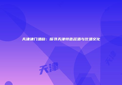天津津门酒韵：探寻天津特色名酒与饮酒文化