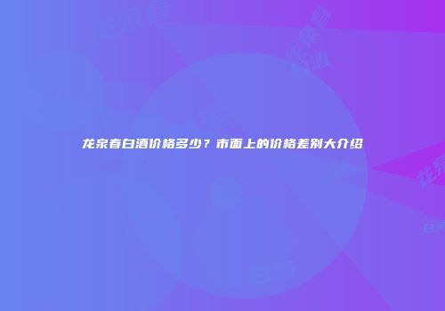 龙泉春白酒价格多少？市面上的价格差别大介绍