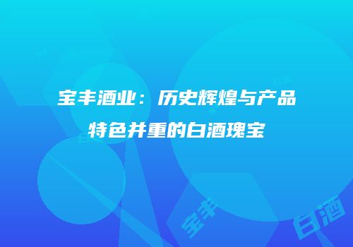 宝丰酒业：历史辉煌与产品特色并重的白酒瑰宝