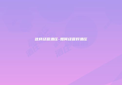 这样经营酒庄-如何经营好酒庄