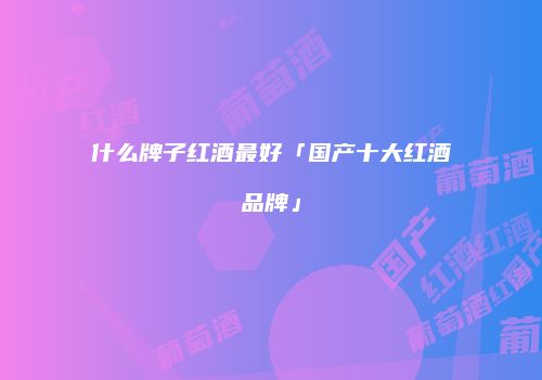 什么牌子红酒最好「国产十大红酒品牌」