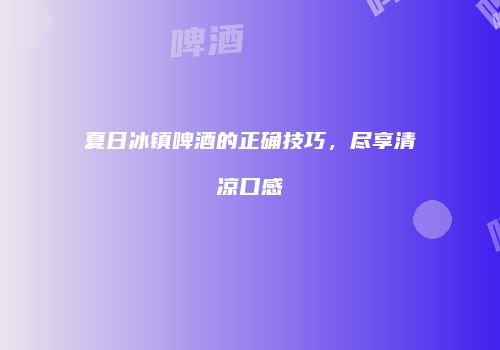 夏日冰镇啤酒的正确技巧，尽享清凉口感