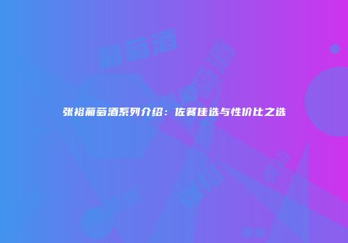 张裕葡萄酒系列介绍：佐餐佳选与性价比之选