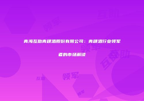 青海互助青稞酒股份有限公司：青稞酒行业领军者的市场解读