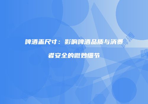 啤酒盖尺寸：影响啤酒品质与消费者安全的微妙细节
