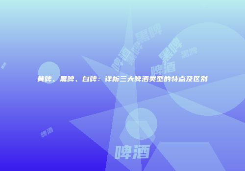 黄啤、黑啤、白啤：详析三大啤酒类型的特点及区别
