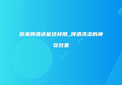 原来啤酒还能这样用_啤酒洗澡的神奇效果