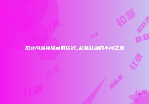 拉菲尚品和珍藏的区别_品鉴红酒的不同之处
