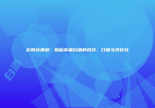 彩陶坊酒利：揭秘高端白酒的档次、口感与性价比