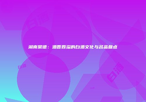 湖南常德：酒香四溢的白酒文化与名品盘点