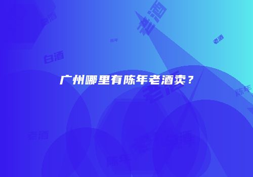 广州哪里有陈年老酒卖？