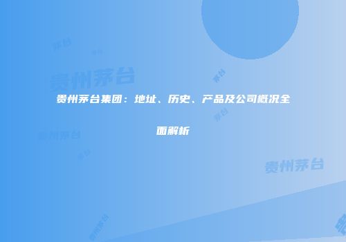贵州茅台集团：地址、历史、产品及公司概况全面解析