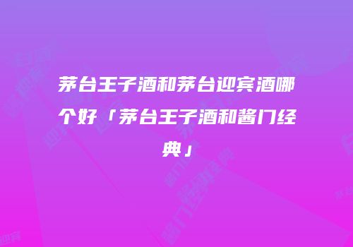 茅台王子酒和茅台迎宾酒哪个好「茅台王子酒和酱门经典」