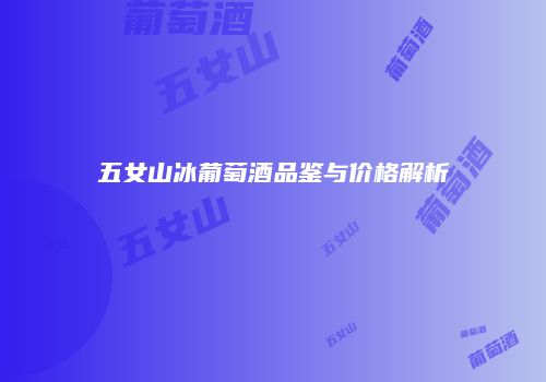 五女山冰葡萄酒品鉴与价格解析