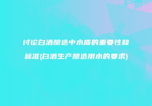 讨论白酒酿造中水质的重要性和标准(白酒生产酿造用水的要求)