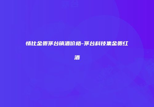 情比金贵茅台镇酒价格-茅台科技集金贵红酒