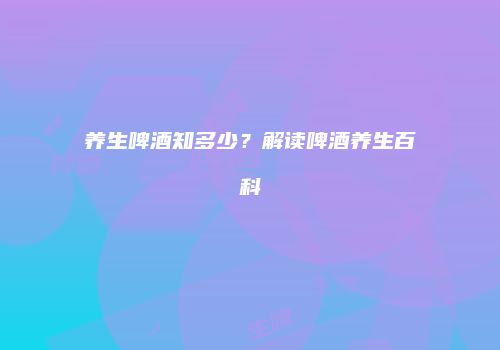 养生啤酒知多少？解读啤酒养生百科