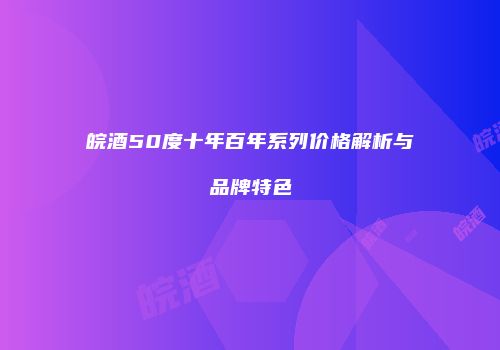 皖酒50度十年百年系列价格解析与品牌特色