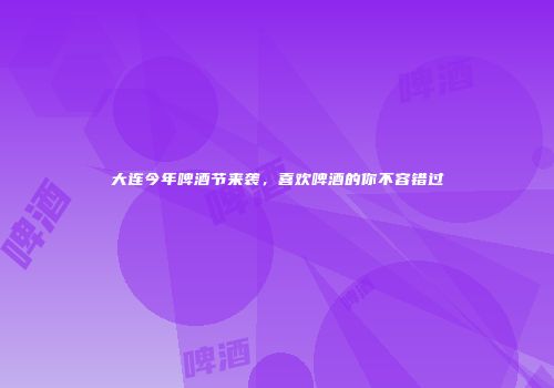 大连今年啤酒节来袭，喜欢啤酒的你不容错过