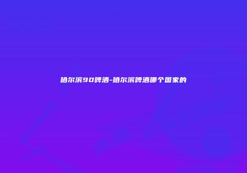 哈尔滨90啤酒-哈尔滨啤酒哪个国家的