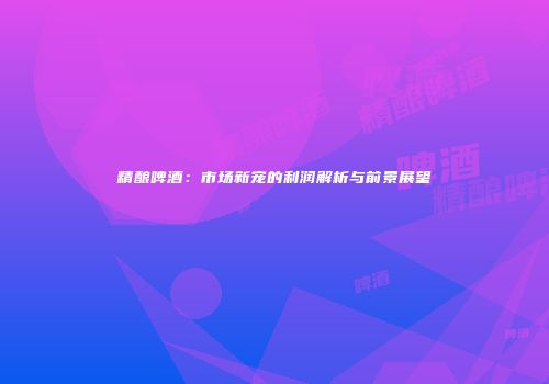 精酿啤酒：市场新宠的利润解析与前景展望