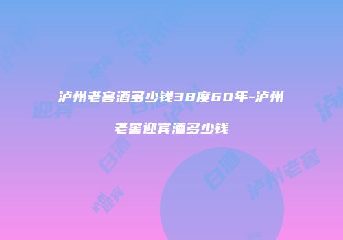 泸州老窖酒多少钱38度60年-泸州老窖迎宾酒多少钱