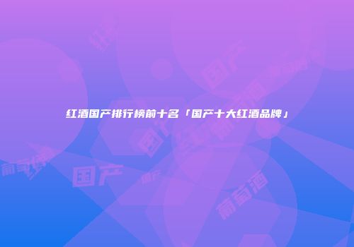 红酒国产排行榜前十名「国产十大红酒品牌」