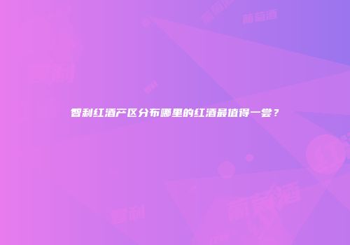 智利红酒产区分布哪里的红酒最值得一尝？
