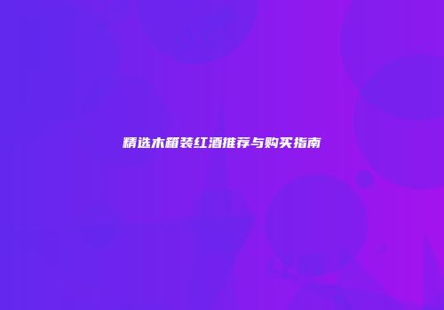 精选木箱装红酒推荐与购买指南
