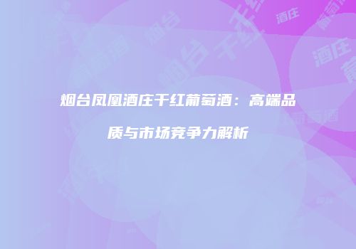 烟台凤凰酒庄干红葡萄酒：高端品质与市场竞争力解析