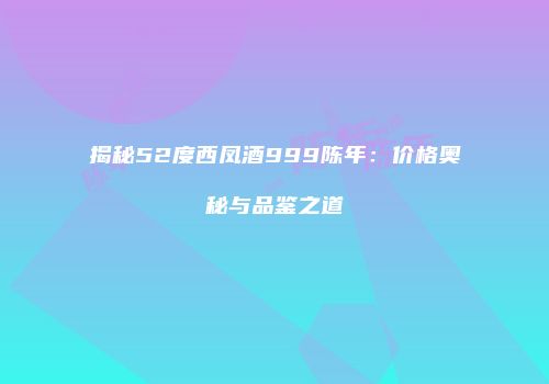 揭秘52度西凤酒999陈年：价格奥秘与品鉴之道