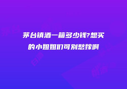 茅台镇酒一箱多少钱?想买的小姐姐们可别愁嫁啊