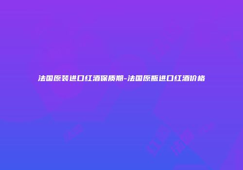法国原装进口红酒保质期-法国原瓶进口红酒价格