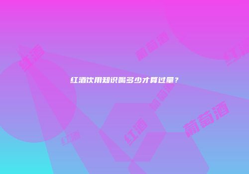 红酒饮用知识喝多少才算过量？