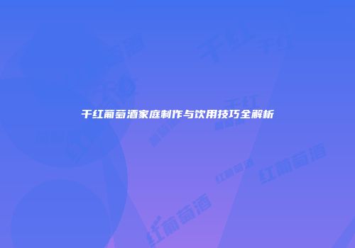 干红葡萄酒家庭制作与饮用技巧全解析