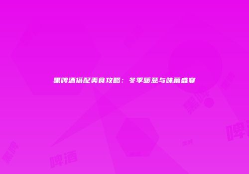黑啤酒搭配美食攻略：冬季暖意与味蕾盛宴