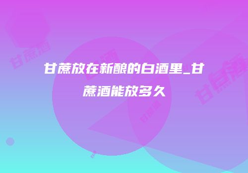 甘蔗放在新酿的白酒里_甘蔗酒能放多久