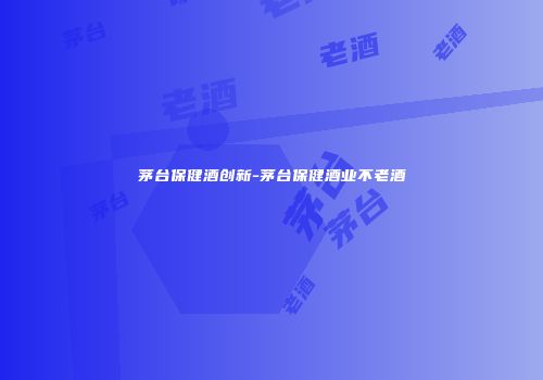 茅台保健酒创新-茅台保健酒业不老酒
