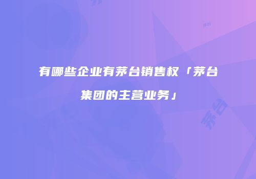 有哪些企业有茅台销售权「茅台集团的主营业务」