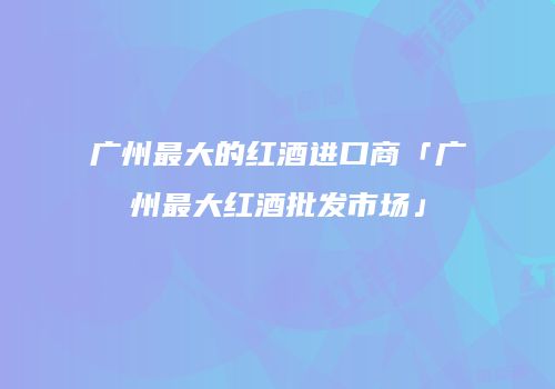 广州最大的红酒进口商「广州最大红酒批发市场」