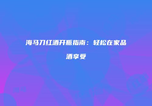 海马刀红酒开瓶指南：轻松在家品酒享受