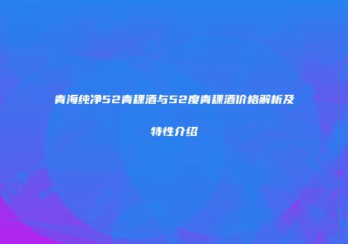 青海纯净52青稞酒与52度青稞酒价格解析及特性介绍