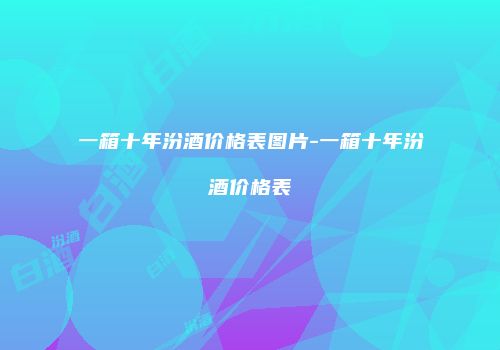 一箱十年汾酒价格表图片-一箱十年汾酒价格表