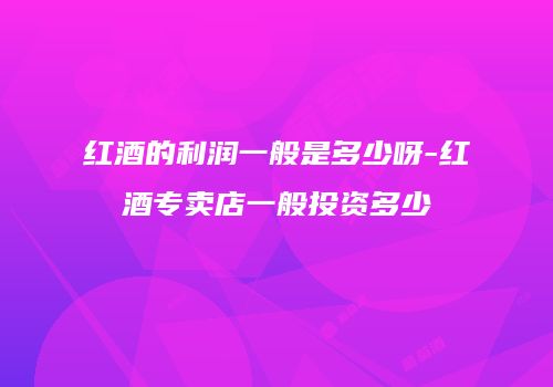 红酒的利润一般是多少呀-红酒专卖店一般投资多少