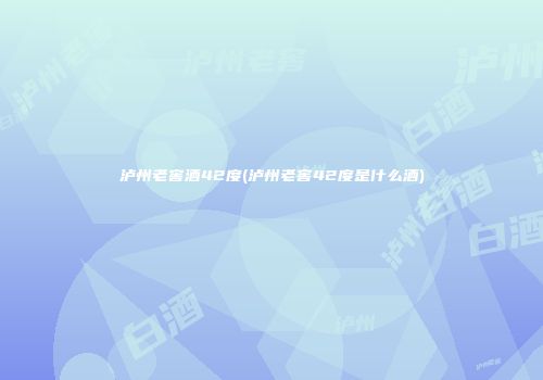 泸州老窖酒42度(泸州老窖42度是什么酒)