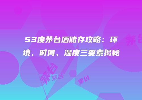 53度茅台酒储存攻略：环境、时间、湿度三要素揭秘