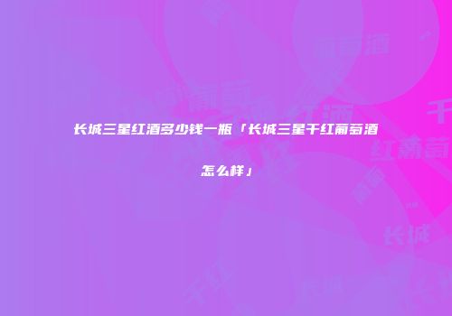 长城三星红酒多少钱一瓶「长城三星干红葡萄酒怎么样」