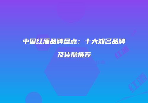 中国红酒品牌盘点：十大知名品牌及佳酿推荐