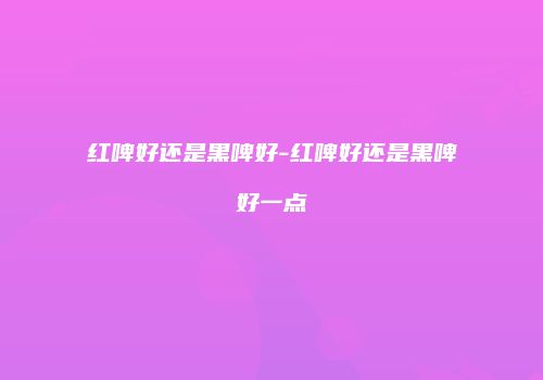 红啤好还是黑啤好-红啤好还是黑啤好一点