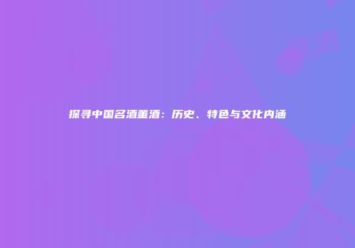 探寻中国名酒董酒：历史、特色与文化内涵